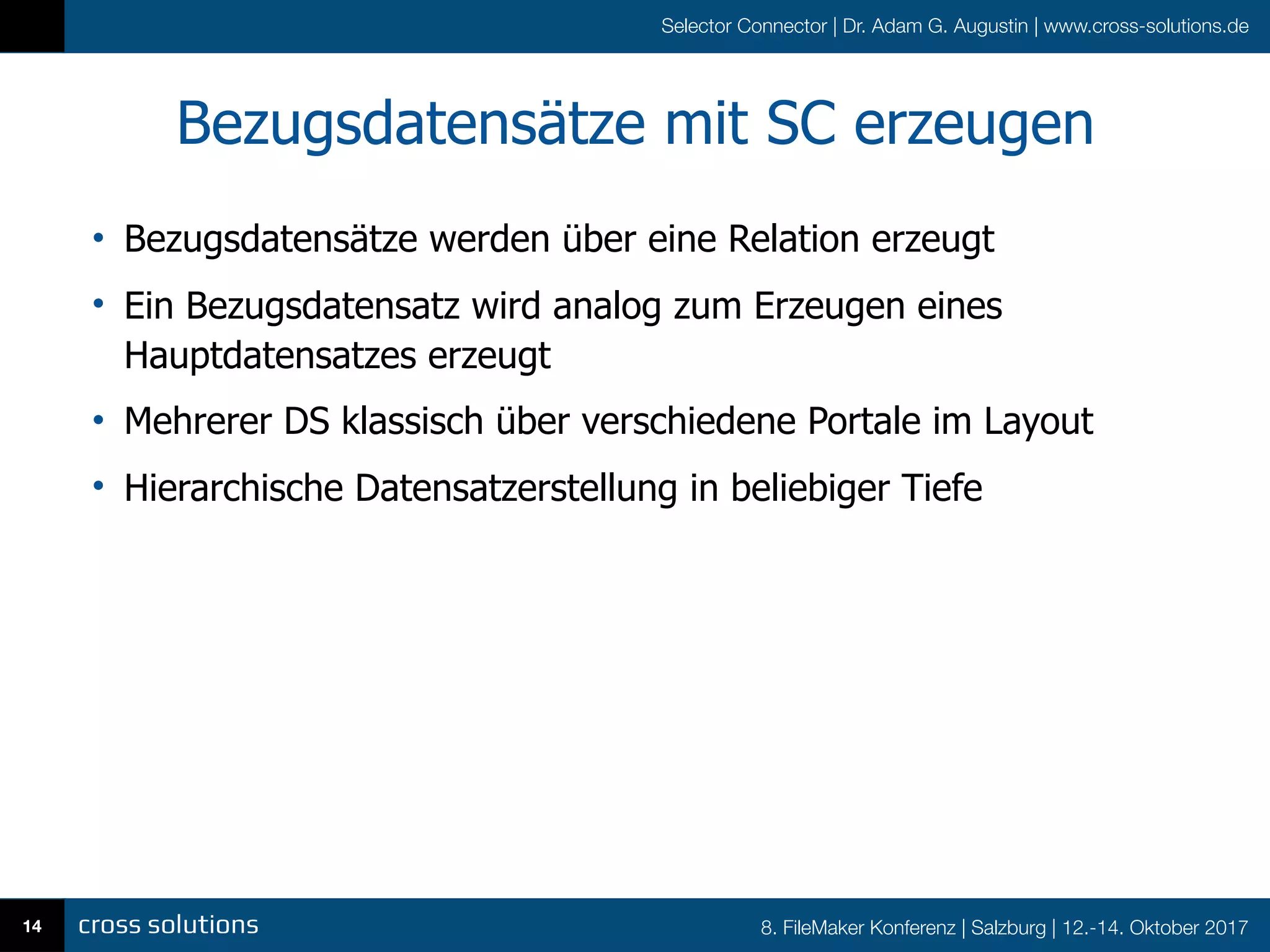 8. FileMaker Konferenz | Salzburg | 12.-14. Oktober 2017
Selector Connector | Dr. Adam G. Augustin | www.cross-solutions.de
Bezugsdatensätze mit SC erzeugen
• Bezugsdatensätze werden über eine Relation erzeugt
• Ein Bezugsdatensatz wird analog zum Erzeugen eines
Hauptdatensatzes erzeugt
• Mehrerer DS klassisch über verschiedene Portale im Layout
• Hierarchische Datensatzerstellung in beliebiger Tiefe
14
 
