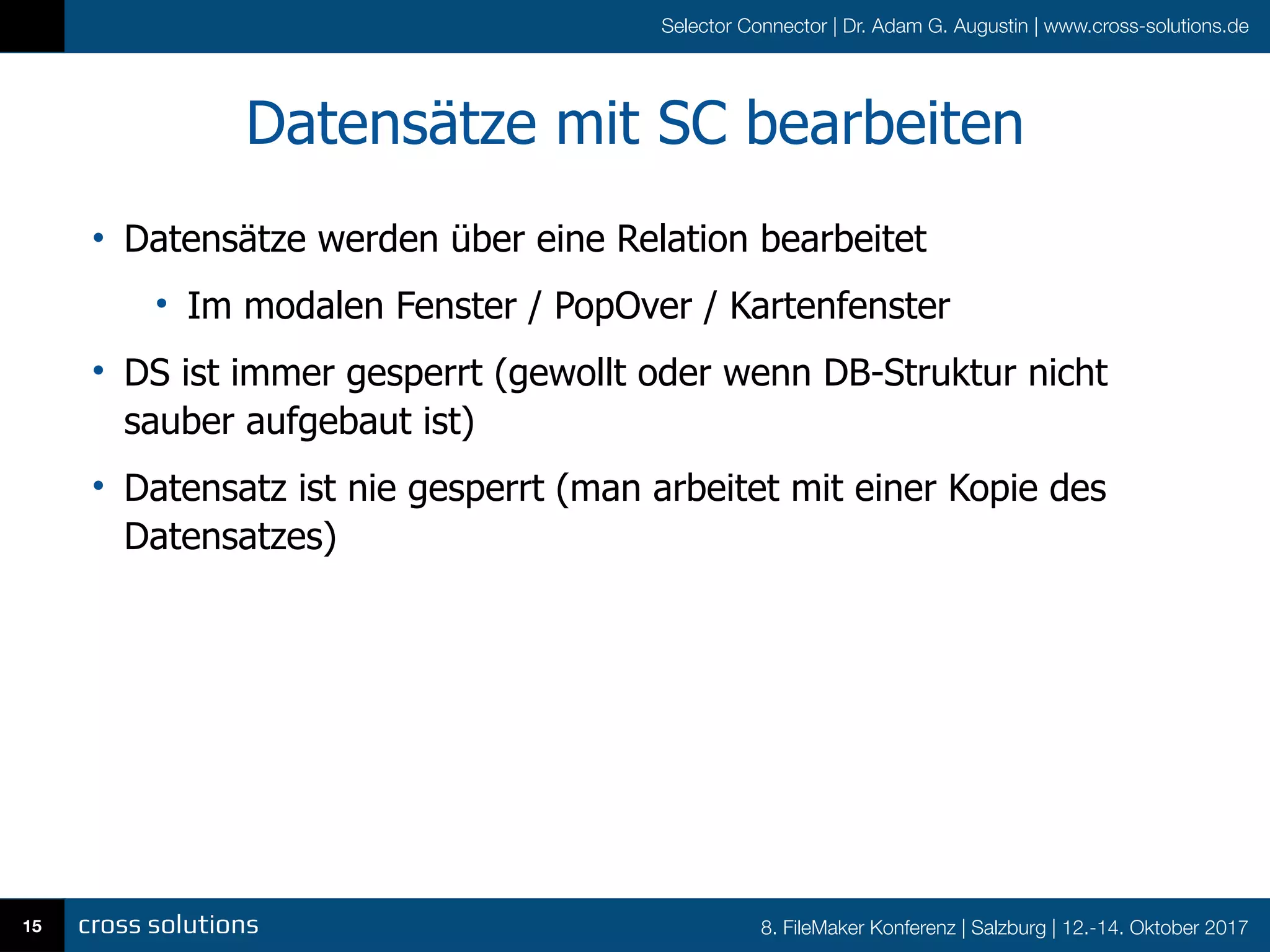 8. FileMaker Konferenz | Salzburg | 12.-14. Oktober 2017
Selector Connector | Dr. Adam G. Augustin | www.cross-solutions.de
Datensätze mit SC bearbeiten
• Datensätze werden über eine Relation bearbeitet
• Im modalen Fenster / PopOver / Kartenfenster
• DS ist immer gesperrt (gewollt oder wenn DB-Struktur nicht
sauber aufgebaut ist)
• Datensatz ist nie gesperrt (man arbeitet mit einer Kopie des
Datensatzes)
15
 