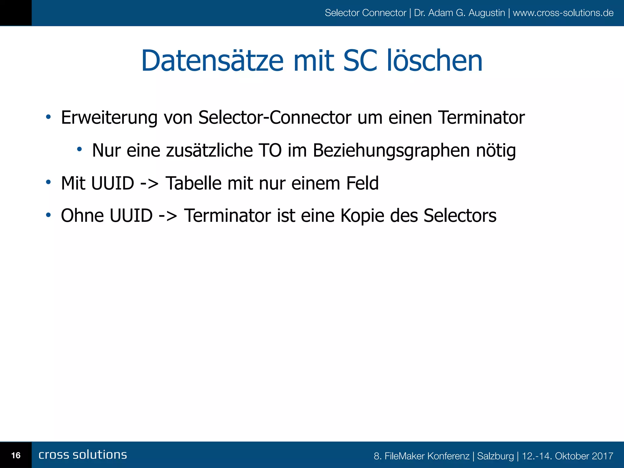 8. FileMaker Konferenz | Salzburg | 12.-14. Oktober 2017
Selector Connector | Dr. Adam G. Augustin | www.cross-solutions.de
Datensätze mit SC löschen
• Erweiterung von Selector-Connector um einen Terminator
• Nur eine zusätzliche TO im Beziehungsgraphen nötig
• Mit UUID -> Tabelle mit nur einem Feld
• Ohne UUID -> Terminator ist eine Kopie des Selectors
16
 