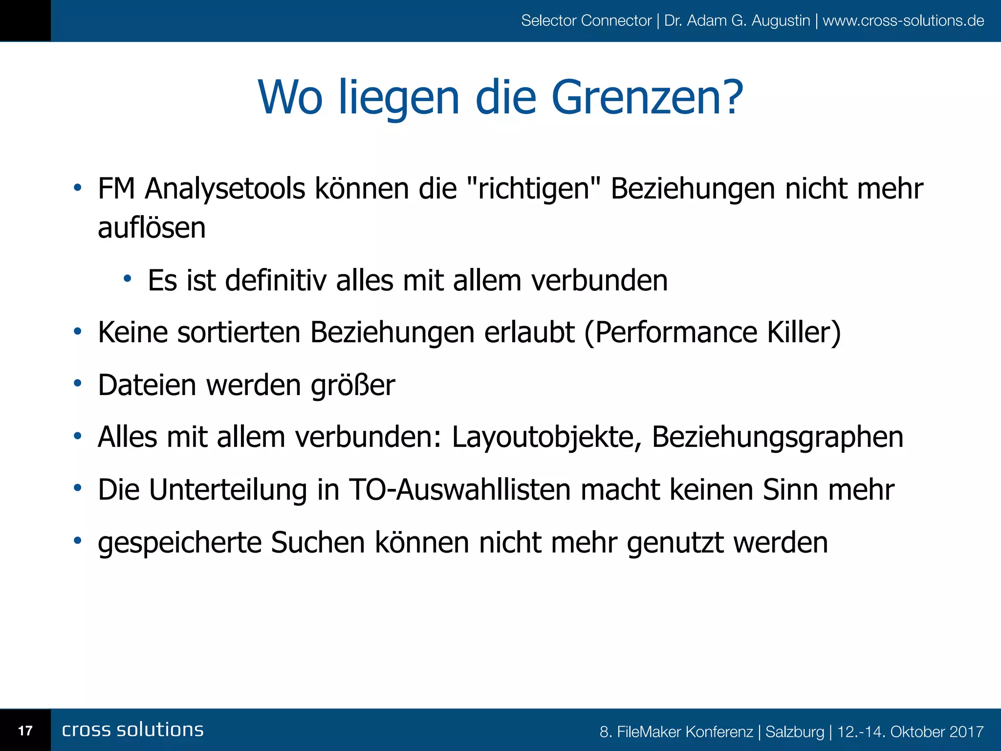 8. FileMaker Konferenz | Salzburg | 12.-14. Oktober 2017
Selector Connector | Dr. Adam G. Augustin | www.cross-solutions.de
Wo liegen die Grenzen?
• FM Analysetools können die "richtigen" Beziehungen nicht mehr
auflösen
• Es ist definitiv alles mit allem verbunden
• Keine sortierten Beziehungen erlaubt (Performance Killer)
• Dateien werden größer
• Alles mit allem verbunden: Layoutobjekte, Beziehungsgraphen
• Die Unterteilung in TO-Auswahllisten macht keinen Sinn mehr
• gespeicherte Suchen können nicht mehr genutzt werden
17
 