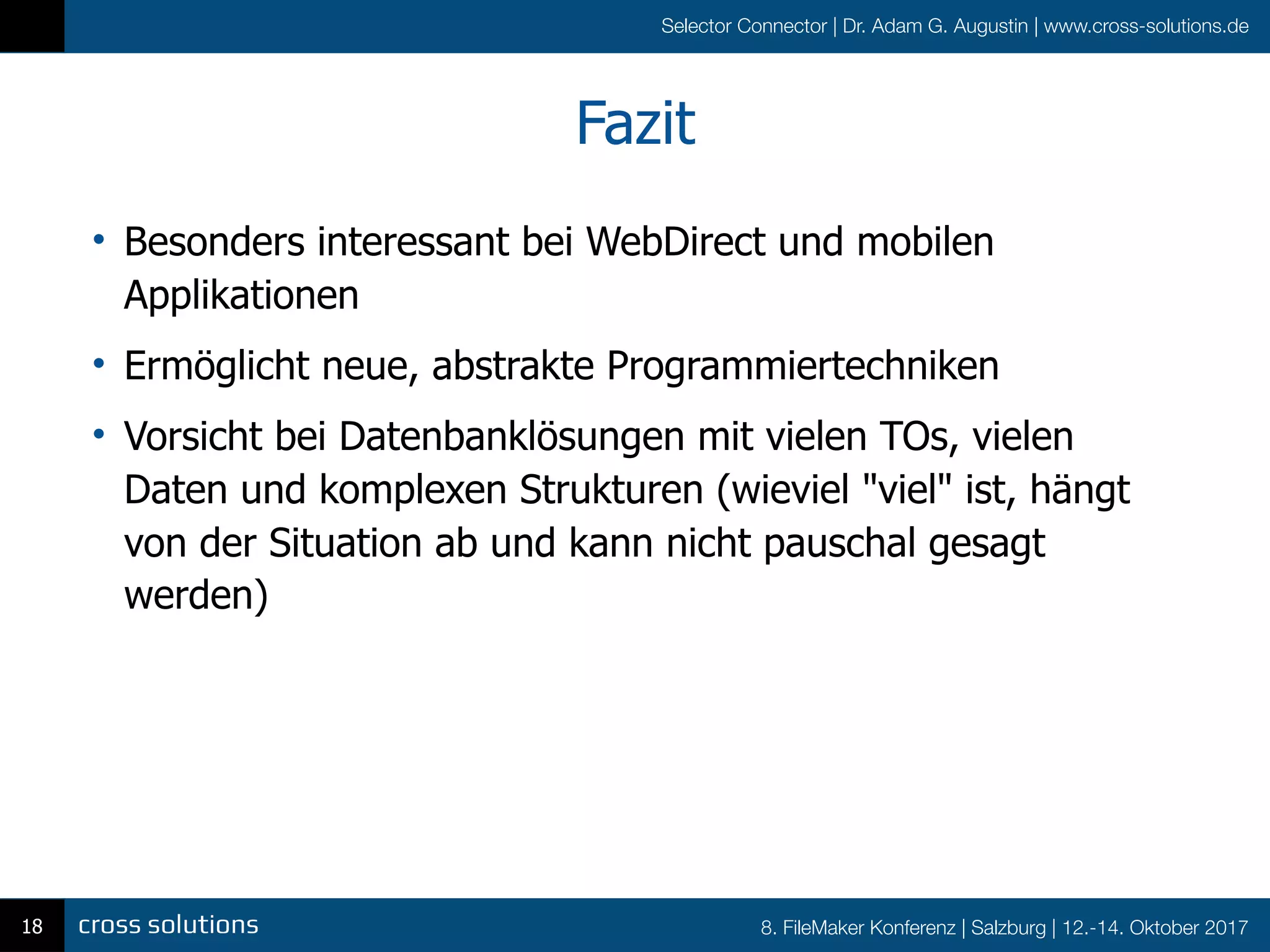 8. FileMaker Konferenz | Salzburg | 12.-14. Oktober 2017
Selector Connector | Dr. Adam G. Augustin | www.cross-solutions.de
Fazit
18
• Besonders interessant bei WebDirect und mobilen
Applikationen
• Ermöglicht neue, abstrakte Programmiertechniken
• Vorsicht bei Datenbanklösungen mit vielen TOs, vielen
Daten und komplexen Strukturen (wieviel "viel" ist, hängt
von der Situation ab und kann nicht pauschal gesagt
werden)
 