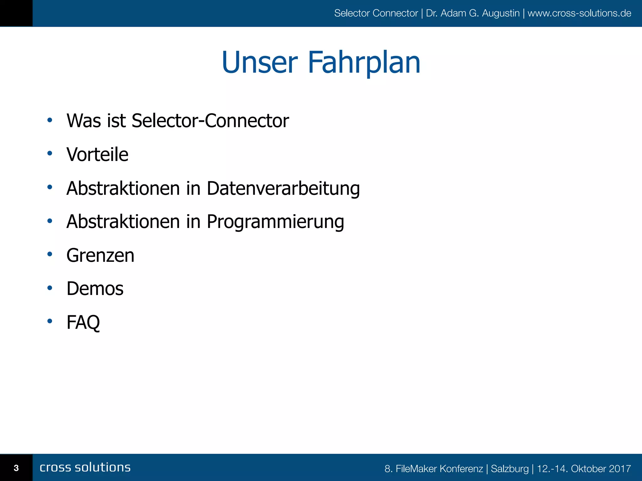 8. FileMaker Konferenz | Salzburg | 12.-14. Oktober 2017
Selector Connector | Dr. Adam G. Augustin | www.cross-solutions.de
Unser Fahrplan
• Was ist Selector-Connector
• Vorteile
• Abstraktionen in Datenverarbeitung
• Abstraktionen in Programmierung
• Grenzen
• Demos
• FAQ
3
 