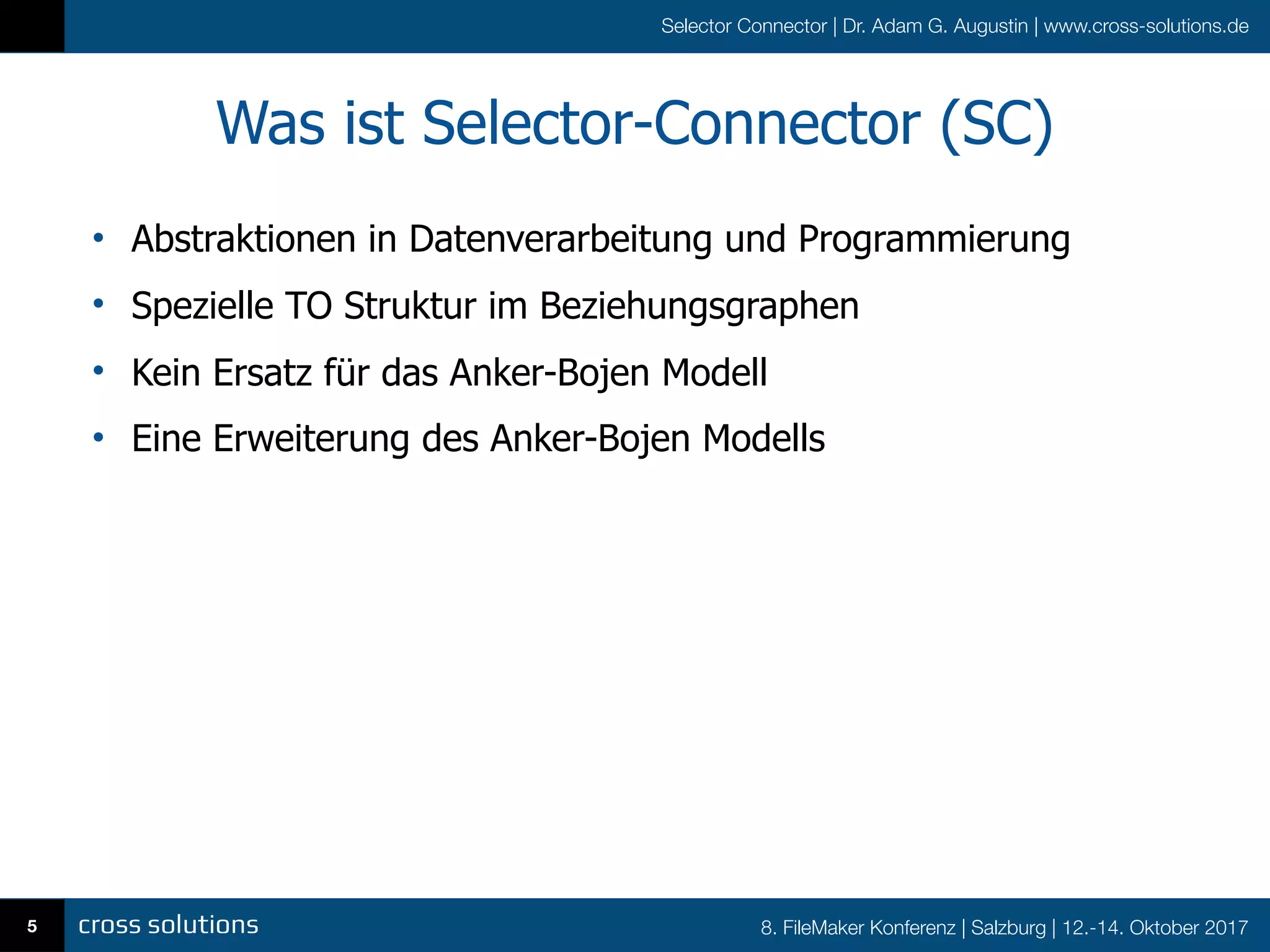 8. FileMaker Konferenz | Salzburg | 12.-14. Oktober 2017
Selector Connector | Dr. Adam G. Augustin | www.cross-solutions.de
Was ist Selector-Connector (SC)
• Abstraktionen in Datenverarbeitung und Programmierung
• Spezielle TO Struktur im Beziehungsgraphen
• Kein Ersatz für das Anker-Bojen Modell
• Eine Erweiterung des Anker-Bojen Modells
5
 