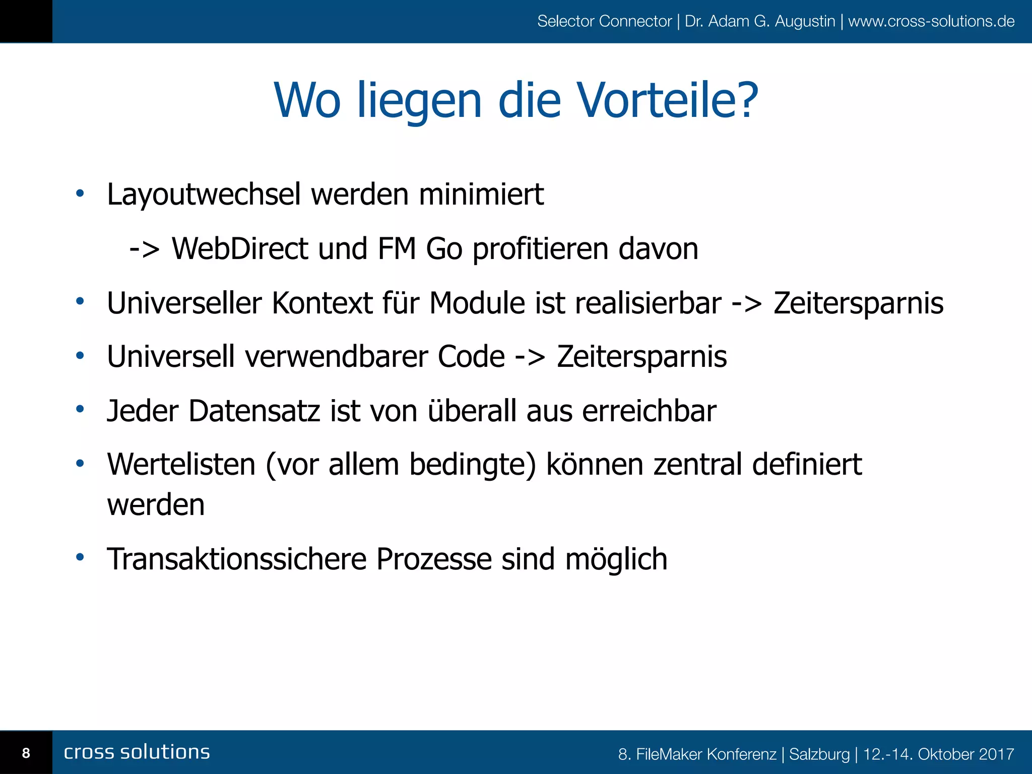 8. FileMaker Konferenz | Salzburg | 12.-14. Oktober 2017
Selector Connector | Dr. Adam G. Augustin | www.cross-solutions.de
Wo liegen die Vorteile?
• Layoutwechsel werden minimiert
-> WebDirect und FM Go profitieren davon
• Universeller Kontext für Module ist realisierbar -> Zeitersparnis
• Universell verwendbarer Code -> Zeitersparnis
• Jeder Datensatz ist von überall aus erreichbar
• Wertelisten (vor allem bedingte) können zentral definiert
werden
• Transaktionssichere Prozesse sind möglich
8
 