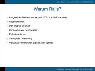 8. FileMaker Konferenz | Salzburg | 12.-14. Oktober 2017
Open Source - eine FileMaker Alternative? | Stefan Husch
Warum Rails?
• Ausgereiftes Webframework (seit 2005, Vorbild für Andere)
• Objektorientiert
• Don’t repeat yourself
• Konvention vor Konﬁguration
• Einfach zu lernen
• Sehr große Community
• Vielfalt an vorhandenen Bibliotheken (gems)
 