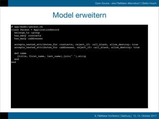 8. FileMaker Konferenz | Salzburg | 12.-14. Oktober 2017
Open Source - eine FileMaker Alternative? | Stefan Husch
Model erweitern
# app/model/person.rb
class Person < ApplicationRecord
belongs_to :group
has_many :contacts
has_many :addresses
accepts_nested_attributes_for :contacts, reject_if: :all_blank, allow_destroy: true
accepts_nested_attributes_for :addresses, reject_if: :all_blank, allow_destroy: true
def name
[title, first_name, last_name].join(" ").strip
end
end
 