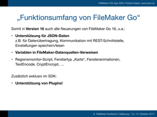 8. FileMaker Konferenz | Salzburg | 12.-14. Oktober 2017
FileMaker iOS App SDK | Robert Kaiser, www.karo.at
„Funktionsumfang von FileMaker Go“
Somit in Version 16 auch alle Neuerungen von FileMaker Go 16, u.a.:

• Unterstützung für JSON-Daten 
z.B. für Datenübertragung, Kommunikation mit REST-Schnittstelle, 
Einstellungen speichern/lesen

• Variablen in FileMaker-Datenquellen-Verweisen

• Regionsmonitor-Script, Fenstertyp „Karte“, Fensteranimationen,  
TextEncode, CryptEncrypt, …
 
Zusätzlich exklusiv im SDK:
• Unterstützung von Plugins!
 