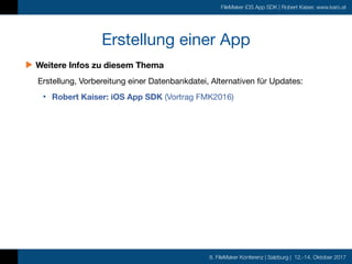 8. FileMaker Konferenz | Salzburg | 12.-14. Oktober 2017
FileMaker iOS App SDK | Robert Kaiser, www.karo.at
Erstellung einer App
▶︎ Weitere Infos zu diesem Thema
Erstellung, Vorbereitung einer Datenbankdatei, Alternativen für Updates:

• Robert Kaiser: iOS App SDK (Vortrag FMK2016)
 