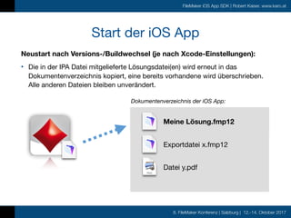 8. FileMaker Konferenz | Salzburg | 12.-14. Oktober 2017
FileMaker iOS App SDK | Robert Kaiser, www.karo.at
Start der iOS App
Neustart nach Versions-/Buildwechsel (je nach Xcode-Einstellungen):
• Die in der IPA Datei mitgelieferte Lösungsdatei(en) wird erneut in das
Dokumentenverzeichnis kopiert, eine bereits vorhandene wird überschrieben.
Alle anderen Dateien bleiben unverändert.
Meine Lösung.fmp12
Dokumentenverzeichnis der iOS App:
Exportdatei x.fmp12
Datei y.pdf
Meine Lösung.fmp12
 