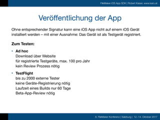 8. FileMaker Konferenz | Salzburg | 12.-14. Oktober 2017
FileMaker iOS App SDK | Robert Kaiser, www.karo.at
Veröffentlichung der App
Ohne entsprechender Signatur kann eine iOS App nicht auf einem iOS Gerät
installiert werden – mit einer Ausnahme: Das Gerät ist als Testgerät registriert.

Zum Testen:
• Ad hoc  
Download über Website 
für registrierte Testgeräte, max. 100 pro Jahr 
kein Review Prozess nötig

• TestFlight  
bis zu 2000 externe Tester 
keine Geräte-Registrierung nötig 
Laufzeit eines Builds nur 60 Tage 
Beta-App-Review nötig 
 