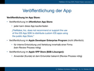 8. FileMaker Konferenz | Salzburg | 12.-14. Oktober 2017
FileMaker iOS App SDK | Robert Kaiser, www.karo.at
Veröffentlichung der App
Veröffentlichung im App Store:
• Veröffentlichung im öffentlichen App Store:

• jeder kann diese App kaufen/laden

„FileMaker, Inc. does not recommend or support the use  
of the iOS App SDK to distribute custom iOS apps using  
the public App Store.“
• Veröffentlichung im Apple Developer Enterprise Program (nicht öffentlich):

• für interne Entwicklung und Verteilung innerhalb einer Firma  
(kein Review Prozess nötig)

• Veröffentlichung im Apple VPP Store (B2B-Lösungen):

• Anwender (Kunde) ist dem Entwickler bekannt (Review Prozess nötig)

 