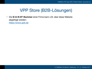 8. FileMaker Konferenz | Salzburg | 12.-14. Oktober 2017
FileMaker iOS App SDK | Robert Kaiser, www.karo.at
VPP Store (B2B-Lösungen)
• Die D-U-N-S®-Nummer einer Firma kann z.B. über diese Website  
abgefragt werden: 
https://www.upik.de

 