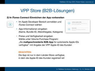 8. FileMaker Konferenz | Salzburg | 12.-14. Oktober 2017
FileMaker iOS App SDK | Robert Kaiser, www.karo.at
2) In iTunes Connect Einreichen der App vorbereiten
• Im Apple Developer Bereich anmelden und 
iTunes Connect wählen

• App-Informationen eingeben  
(Name, Bundle-ID, Altersfreigabe, Kategorie)

• Preise und Verfügbarkeit eingeben 
Wähle unter Volume Purchase Program: 
„Als maßgeschneiderte B2B-App für autorisierte Apple-IDs
verfügbar“ mit Angabe der VPP Apple-ID des Kunden 
BEACHTEN:  
Die App ist nur in dem Länder-Store verfügbar,  
in dem die Apple-ID des Kunden registriert ist!
VPP Store (B2B-Lösungen)
 