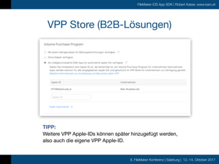 8. FileMaker Konferenz | Salzburg | 12.-14. Oktober 2017
FileMaker iOS App SDK | Robert Kaiser, www.karo.at
TIPP:  
Weitere VPP Apple-IDs können später hinzugefügt werden,  
also auch die eigene VPP Apple-ID.
VPP Store (B2B-Lösungen)
 
