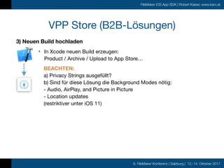 8. FileMaker Konferenz | Salzburg | 12.-14. Oktober 2017
FileMaker iOS App SDK | Robert Kaiser, www.karo.at
VPP Store (B2B-Lösungen)
3) Neuen Build hochladen
• In Xcode neuen Build erzeugen: 
Product / Archive / Upload to App Store…

BEACHTEN:  
a) Privacy Strings ausgefüllt? 
b) Sind für diese Lösung die Background Modes nötig: 
- Audio, AirPlay, and Picture in Picture 
- Location updates 
(restriktiver unter iOS 11)
 