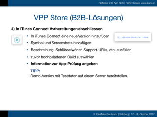 8. FileMaker Konferenz | Salzburg | 12.-14. Oktober 2017
FileMaker iOS App SDK | Robert Kaiser, www.karo.at
4) In iTunes Connect Vorbereitungen abschliessen
• In iTunes Connect eine neue Version hinzufügen

• Symbol und Screenshots hinzufügen

• Beschreibung, Schlüsselwörter, Support-URLs, etc. ausfüllen

• zuvor hochgeladenen Build auswählen

• Information zur App-Prüfung angeben
TIPP:  
Demo-Version mit Testdaten auf einem Server bereitstellen.
VPP Store (B2B-Lösungen)
 