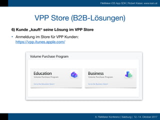 8. FileMaker Konferenz | Salzburg | 12.-14. Oktober 2017
FileMaker iOS App SDK | Robert Kaiser, www.karo.at
6) Kunde „kauft“ seine Lösung im VPP Store
• Anmeldung im Store für VPP Kunden: 
https://vpp.itunes.apple.com/
VPP Store (B2B-Lösungen)
 