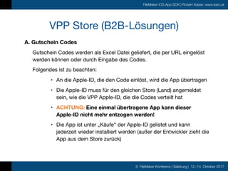 8. FileMaker Konferenz | Salzburg | 12.-14. Oktober 2017
FileMaker iOS App SDK | Robert Kaiser, www.karo.at
A. Gutschein Codes
Gutschein Codes werden als Excel Datei geliefert, die per URL eingelöst
werden können oder durch Eingabe des Codes.

Folgendes ist zu beachten:

• An die Apple-ID, die den Code einlöst, wird die App übertragen

• Die Apple-ID muss für den gleichen Store (Land) angemeldet
sein, wie die VPP Apple-ID, die die Codes verteilt hat

• ACHTUNG: Eine einmal übertragene App kann dieser  
Apple-ID nicht mehr entzogen werden!

• Die App ist unter „Käufe“ der Apple-ID gelistet und kann
jederzeit wieder installiert werden (außer der Entwickler zieht die
App aus dem Store zurück)
VPP Store (B2B-Lösungen)
 