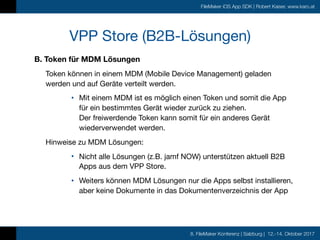 8. FileMaker Konferenz | Salzburg | 12.-14. Oktober 2017
FileMaker iOS App SDK | Robert Kaiser, www.karo.at
B. Token für MDM Lösungen
Token können in einem MDM (Mobile Device Management) geladen
werden und auf Geräte verteilt werden. 

• Mit einem MDM ist es möglich einen Token und somit die App
für ein bestimmtes Gerät wieder zurück zu ziehen. 
Der freiwerdende Token kann somit für ein anderes Gerät
wiederverwendet werden.

Hinweise zu MDM Lösungen:

• Nicht alle Lösungen (z.B. jamf NOW) unterstützen aktuell B2B
Apps aus dem VPP Store.

• Weiters können MDM Lösungen nur die Apps selbst installieren,  
aber keine Dokumente in das Dokumentenverzeichnis der App
VPP Store (B2B-Lösungen)
 