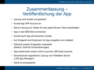 8. FileMaker Konferenz | Salzburg | 12.-14. Oktober 2017
FileMaker iOS App SDK | Robert Kaiser, www.karo.at
Zusammenfassung –  
Veröffentlichung der App
• Lösung wird erstellt und getestet

• Kunde legt VPP Account an

• Demo Lösung zum Testen für das Apple Review Team bereitstellen

• App in den B2B Store einreichen

• Kunde kauft App als Gutschein-Codes

• Auf Endgerät wird Gutschein für App eingelöst und installiert

• Optional werden Endgeräte vorbereitet  
(betreut, Profil für Einschränkungen)

• App startet beim ersten Aufruf Launcher, QR Code scannen

• Download der eigentlichen Lösung vom FileMaker Server  
(„iOS App Manager“)

• Gerät ist einsatzbereit
 