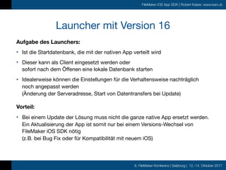 8. FileMaker Konferenz | Salzburg | 12.-14. Oktober 2017
FileMaker iOS App SDK | Robert Kaiser, www.karo.at
Launcher mit Version 16
Aufgabe des Launchers:
• Ist die Startdatenbank, die mit der nativen App verteilt wird

• Dieser kann als Client eingesetzt werden oder  
sofort nach dem Öffenen eine lokale Datenbank starten

• Idealerweise können die Einstellungen für die Verhaltensweise nachträglich
noch angepasst werden 
(Änderung der Serveradresse, Start von Datentransfers bei Update)

Vorteil:
• Bei einem Update der Lösung muss nicht die ganze native App ersetzt werden. 
Ein Aktualisierung der App ist somit nur bei einem Versions-Wechsel von
FileMaker iOS SDK nötig  
(z.B. bei Bug Fix oder für Kompatibilität mit neuem iOS)
 
