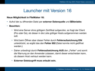 8. FileMaker Konferenz | Salzburg | 12.-14. Oktober 2017
FileMaker iOS App SDK | Robert Kaiser, www.karo.at
Launcher mit Version 16
Neue Möglichkeit in FileMaker 16:
• Aufruf der zu öffnenden Datei per externer Datenquelle und $$Variable:

• Beachten: 

• Wird eine Server ohne gültigem Zertifikat aufgerufen, so fragt der Client
(Pro oder Go), ob dieser in die Liste gültiger Hosts aufgenommen werden
soll.

• Wird beim Öffnen aber dieser Fehler durch Fehleraufzeichnung EIN
unterdrückt, so ergibt das den Fehler 802 (Datei konnte nicht geöffnet
werden.)

• Daher unbedingt durch Fehleraufzeichnung AUS den „Fehler“ und somit
die Warnung an den Anwender zulassen, damit dieser entscheiden kann,
ob diesem Host vertraut werden kann.

• Externer Dateizugriff muss erlaubt sein.
 