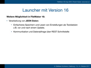 8. FileMaker Konferenz | Salzburg | 12.-14. Oktober 2017
FileMaker iOS App SDK | Robert Kaiser, www.karo.at
Launcher mit Version 16
Weitere Möglichkeit in FileMaker 16:
• Verarbeitung von JSON Daten: 

• Einfacheres Speichern und Lesen von Einstellungen als Textdateien  
z.B. vor und nach einem Update.

• Kommunikation und Datenabfrage über REST Schnittstelle
 
