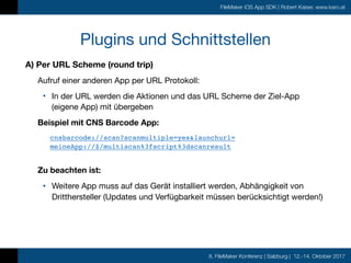 8. FileMaker Konferenz | Salzburg | 12.-14. Oktober 2017
FileMaker iOS App SDK | Robert Kaiser, www.karo.at
Plugins und Schnittstellen
A) Per URL Scheme (round trip)
Aufruf einer anderen App per URL Protokoll:

• In der URL werden die Aktionen und das URL Scheme der Ziel-App  
(eigene App) mit übergeben

Beispiel mit CNS Barcode App:
cnsbarcode://scan?scanmultiple=yes&launchurl= 
meineApp://$/multiscan%3fscript%3dscanresult 
Zu beachten ist:
• Weitere App muss auf das Gerät installiert werden, Abhängigkeit von
Dritthersteller (Updates und Verfügbarkeit müssen berücksichtigt werden!)
 