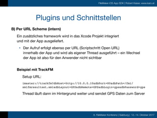 8. FileMaker Konferenz | Salzburg | 12.-14. Oktober 2017
FileMaker iOS App SDK | Robert Kaiser, www.karo.at
Plugins und Schnittstellen
B) Per URL Scheme (intern)
Ein zusätzliches framework wird in das Xcode Projekt integriert  
und mit der App ausgeliefert.

• Der Aufruf erfolgt ebenso per URL (Scriptschritt Open URL)  
innerhalb der App und wird als eigener Thread ausgeführt – ein Wechsel
der App ist also für den Anwender nicht sichtbar 
Beispiel mit TrackFM
Setup URL:

imaster://trackfm?dbHost=http://10.0.0.10&dbPort=80&dbPath=/fmi/
xmlfmresultset.xml&dbLayout=GPS&dbRemote=GPS&dbLogin=gps&dbPassword=gps
Thread läuft dann im Hintergrund weiter und sendet GPS Daten zum Server
 
