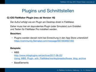 8. FileMaker Konferenz | Salzburg | 12.-14. Oktober 2017
FileMaker iOS App SDK | Robert Kaiser, www.karo.at
Plugins und Schnittstellen
C) iOS FileMaker Plugin (neu ab Version 16)
Der Aufruf erfolgt wie ein Plugin am Desktop direkt in FileMaker.

Daher muss hier ein äquivalentes Plugin (oder Simulator) zum Erstellen  
und Testen für FileMaker Pro installiert werden.

Beachten:
• Plugins werden derzeit nicht bei Einreichung in den App Store unterstützt! 
https://community.filemaker.com/message/667493#667493 
Beispiele:
• MBS 
http://www.mbsplugins.net/archive/2017-06-22/
Using_MBS_Plugin_with_FileMake/monkeybreadsoftware_blog_archive

• BaseElements
 