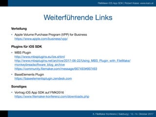 8. FileMaker Konferenz | Salzburg | 12.-14. Oktober 2017
FileMaker iOS App SDK | Robert Kaiser, www.karo.at
Weiterführende Links
Verteilung
• Apple Volume Purchase Program (VPP) for Business 
https://www.apple.com/business/vpp/

Plugins für iOS SDK
• MBS Plugin 
http://www.mbsplugins.eu/ios.shtml 
http://www.mbsplugins.net/archive/2017-06-22/Using_MBS_Plugin_with_FileMake/
monkeybreadsoftware_blog_archive 
https://community.filemaker.com/message/667493#667493

• BaseElements Plugin 
https://baseelementsplugin.zendesk.com

Sonstiges
• Vortrag iOS App SDK auf FMK2016 
https://www.filemaker-konferenz.com/downloads.php
 