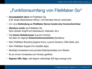 8. FileMaker Konferenz | Salzburg | 12.-14. Oktober 2017
FileMaker iOS App SDK | Robert Kaiser, www.karo.at
„Funktionsumfang von FileMaker Go“
• Grundsätzlich ident mit FileMaker Go 
(z.B. lokale Datenbanken öffnen, mit Filemaker Server verbinden)

• d.h. eine Verbindung zu FileMaker Server kostet eine Connection/User

• Gleichen Limits wie FileMaker Go  
(kein direkter Zugriff auf Adressbuch, Kalender, etc.)

• Hat keinen Dateibrowser (Launch Center),  
hat aber ein eigenes Dokumentenverzeichnis (Sandbox)

• Kein FileMaker Branding (eigene Icons, Launch-Screens, Hilfe-Seite, etc)

• Kein FileMaker Support für erstellte Apps

• Benötigt mindestens eine primäre Datenbankdatei zum Starten

• Es ist immer mindestens ein Fenster geöffnet

• Eigener URL Type, weil eigene vollwertige iOS App erzeugt wird
 
