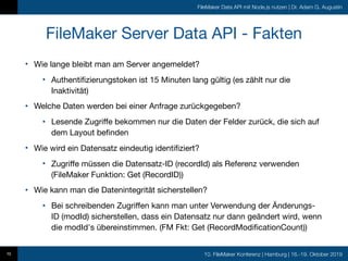 10. FileMaker Konferenz | Hamburg | 16.-19. Oktober 2019
FileMaker Data API mit Node.js nutzen | Dr. Adam G. Augustin
FileMaker Server Data API - Fakten
• Wie lange bleibt man am Server angemeldet?

• Authentifizierungstoken ist 15 Minuten lang gültig (es zählt nur die
Inaktivität)

• Welche Daten werden bei einer Anfrage zurückgegeben?

• Lesende Zugriffe bekommen nur die Daten der Felder zurück, die sich auf
dem Layout befinden

• Wie wird ein Datensatz eindeutig identifiziert?

• Zugriffe müssen die Datensatz-ID (recordId) als Referenz verwenden
(FileMaker Funktion: Get (RecordID))

• Wie kann man die Datenintegrität sicherstellen?

• Bei schreibenden Zugriffen kann man unter Verwendung der Änderungs-
ID (modId) sicherstellen, dass ein Datensatz nur dann geändert wird, wenn
die modId's übereinstimmen. (FM Fkt: Get (RecordModificationCount))
10
 