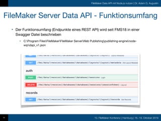 10. FileMaker Konferenz | Hamburg | 16.-19. Oktober 2019
FileMaker Data API mit Node.js nutzen | Dr. Adam G. Augustin
FileMaker Server Data API - Funktionsumfang
• Der Funktionsumfang (Endpunkte eines REST API) wird seit FMS18 in einer
Swagger Datei beschrieben

• C:Program FilesFileMakerFileMaker ServerWeb Publishingpublishing-enginenode-
wipdapi_v1.json
11
 