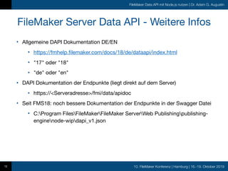 10. FileMaker Konferenz | Hamburg | 16.-19. Oktober 2019
FileMaker Data API mit Node.js nutzen | Dr. Adam G. Augustin
FileMaker Server Data API - Weitere Infos
• Allgemeine DAPI Dokumentation DE/EN

• https://fmhelp.filemaker.com/docs/18/de/dataapi/index.html

• "17" oder "18"

• "de" oder "en"

• DAPI Dokumentation der Endpunkte (liegt direkt auf dem Server)

• https://<Serveradresse>/fmi/data/apidoc

• Seit FMS18: noch bessere Dokumentation der Endpunkte in der Swagger Datei

• C:Program FilesFileMakerFileMaker ServerWeb Publishingpublishing-
enginenode-wipdapi_v1.json
12
 