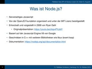10. FileMaker Konferenz | Hamburg | 16.-19. Oktober 2019
FileMaker Data API mit Node.js nutzen | Dr. Adam G. Augustin
Was ist Node.js?
• Serverseitiges Javascript

• Von der OpenJS Foundation organisiert und unter der MIT Lizenz bereitgestellt

• Entwickelt und vorgestellt in 2009 von Ryan Dahl

• Originalpräsentation: https://youtu.be/ztspvPYybIY

• Basiert auf der Javascript Engine V8 von Google

• Geschrieben in C++ mit weiteren Bibliotheken wie libuv (event loop)

• Dokumentation: https://nodejs.org/api/documentation.html
14
 