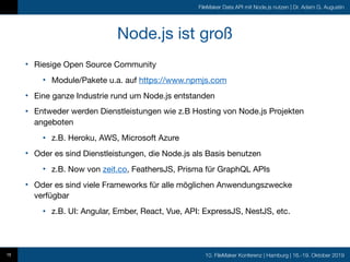 10. FileMaker Konferenz | Hamburg | 16.-19. Oktober 2019
FileMaker Data API mit Node.js nutzen | Dr. Adam G. Augustin
Node.js ist groß
• Riesige Open Source Community

• Module/Pakete u.a. auf https://www.npmjs.com

• Eine ganze Industrie rund um Node.js entstanden

• Entweder werden Dienstleistungen wie z.B Hosting von Node.js Projekten
angeboten

• z.B. Heroku, AWS, Microsoft Azure

• Oder es sind Dienstleistungen, die Node.js als Basis benutzen

• z.B. Now von zeit.co, FeathersJS, Prisma für GraphQL APIs

• Oder es sind viele Frameworks für alle möglichen Anwendungszwecke
verfügbar

• z.B. UI: Angular, Ember, React, Vue, API: ExpressJS, NestJS, etc.
15
 