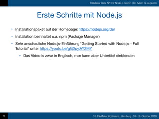 10. FileMaker Konferenz | Hamburg | 16.-19. Oktober 2019
FileMaker Data API mit Node.js nutzen | Dr. Adam G. Augustin
Erste Schritte mit Node.js
• Installationspaket auf der Homepage: https://nodejs.org/de/

• Installation beinhaltet u.a. npm (Package Manager)

• Sehr anschauliche Node.js-Einführung "Getting Started with Node.js - Full
Tutorial" unter https://youtu.be/gG3pytAY2MY

• Das Video is zwar in Englisch, man kann aber Untertitel einblenden
16
 