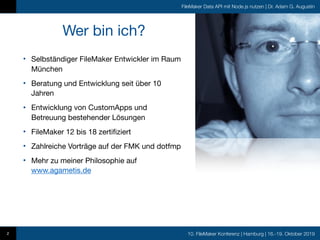 10. FileMaker Konferenz | Hamburg | 16.-19. Oktober 2019
FileMaker Data API mit Node.js nutzen | Dr. Adam G. Augustin
2
Wer bin ich?
• Selbständiger FileMaker Entwickler im Raum
München

• Beratung und Entwicklung seit über 10
Jahren

• Entwicklung von CustomApps und
Betreuung bestehender Lösungen 

• FileMaker 12 bis 18 zertifiziert

• Zahlreiche Vorträge auf der FMK und dotfmp

• Mehr zu meiner Philosophie auf
www.agametis.de
 