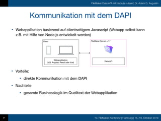 10. FileMaker Konferenz | Hamburg | 16.-19. Oktober 2019
FileMaker Data API mit Node.js nutzen | Dr. Adam G. Augustin
• Webapplikation basierend auf clientseitigem Javascript (Webapp selbst kann
z.B. mit Hilfe von Node.js entwickelt werden)
Kommunikation mit dem DAPI
21
• Vorteile:

• direkte Kommunikation mit dem DAPI

• Nachteile

• gesamte Businesslogik im Quelltext der Webapplikation
Client
Webapplikation
(z.B. Angular, React oder Vue)
FileMaker Server ≥ 17
Data API
 