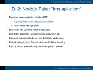 10. FileMaker Konferenz | Hamburg | 16.-19. Oktober 2019
FileMaker Data API mit Node.js nutzen | Dr. Adam G. Augustin
Zu 2: Node.js Paket "fms-api-client"
• Paket zur Kommunikation mit dem DAPI

• https://github.com/Luidog/fms-api-client

• "npm install fms-api-client"

• Entwickelt von Lui de la Parra (SeedCode)

• Deckt den gesamten Funktionsumfang des DAPI ab

• Kümmert sich selbständig um den Erhalt der Verbindung

• Enthält viele nützliche Zusatzfunktionen für Datenhandling

• Kann auch auf einem Node.js Server eingesetzt werden
26
 