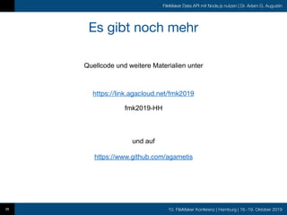 10. FileMaker Konferenz | Hamburg | 16.-19. Oktober 2019
FileMaker Data API mit Node.js nutzen | Dr. Adam G. Augustin
Es gibt noch mehr
35
https://link.agacloud.net/fmk2019
fmk2019-HH
Quellcode und weitere Materialien unter
und auf
https://www.github.com/agametis
 