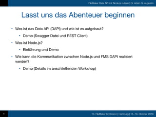 10. FileMaker Konferenz | Hamburg | 16.-19. Oktober 2019
FileMaker Data API mit Node.js nutzen | Dr. Adam G. Augustin
Lasst uns das Abenteuer beginnen
• Was ist das Data API (DAPI) und wie ist es aufgebaut?

• Demo (Swagger Datei und REST Client)

• Was ist Node.js?

• Einführung und Demo

• Wie kann die Kommunikation zwischen Node.js und FMS DAPI realisiert
werden?

• Demo (Details im anschließenden Workshop)
4
 