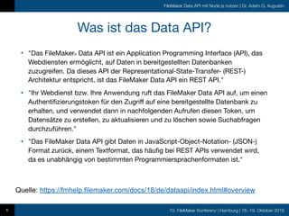 10. FileMaker Konferenz | Hamburg | 16.-19. Oktober 2019
FileMaker Data API mit Node.js nutzen | Dr. Adam G. Augustin
Was ist das Data API?
• "Das FileMaker® Data API ist ein Application Programming Interface (API), das
Webdiensten ermöglicht, auf Daten in bereitgestellten Datenbanken
zuzugreifen. Da dieses API der Representational-State-Transfer- (REST-)
Architektur entspricht, ist das FileMaker Data API ein REST API."

• "Ihr Webdienst bzw. Ihre Anwendung ruft das FileMaker Data API auf, um einen
Authentifizierungstoken für den Zugriff auf eine bereitgestellte Datenbank zu
erhalten, und verwendet dann in nachfolgenden Aufrufen diesen Token, um
Datensätze zu erstellen, zu aktualisieren und zu löschen sowie Suchabfragen
durchzuführen."

• "Das FileMaker Data API gibt Daten in JavaScript-Object-Notation- (JSON-)
Format zurück, einem Textformat, das häufig bei REST APIs verwendet wird,
da es unabhängig von bestimmten Programmiersprachenformaten ist."
5
Quelle: https://fmhelp.filemaker.com/docs/18/de/dataapi/index.html#overview
 