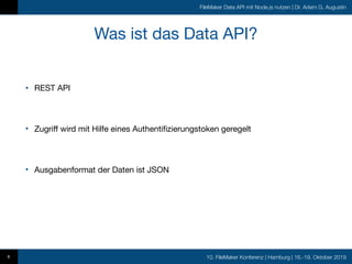 10. FileMaker Konferenz | Hamburg | 16.-19. Oktober 2019
FileMaker Data API mit Node.js nutzen | Dr. Adam G. Augustin
Was ist das Data API?
• REST API

• Zugriff wird mit Hilfe eines Authentifizierungstoken geregelt

• Ausgabenformat der Daten ist JSON
6
 