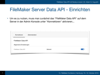 10. FileMaker Konferenz | Hamburg | 16.-19. Oktober 2019
FileMaker Data API mit Node.js nutzen | Dr. Adam G. Augustin
FileMaker Server Data API - Einrichten
• Um es zu nutzen, muss man zunächst das "FileMaker Data API" auf dem
Server in der Admin Konsole unter "Konnektoren" aktivieren...
7
 