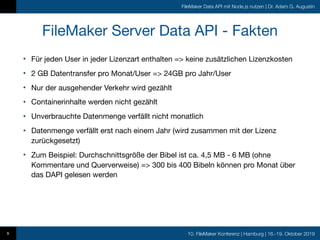 10. FileMaker Konferenz | Hamburg | 16.-19. Oktober 2019
FileMaker Data API mit Node.js nutzen | Dr. Adam G. Augustin
FileMaker Server Data API - Fakten
• Für jeden User in jeder Lizenzart enthalten => keine zusätzlichen Lizenzkosten

• 2 GB Datentransfer pro Monat/User => 24GB pro Jahr/User

• Nur der ausgehender Verkehr wird gezählt

• Containerinhalte werden nicht gezählt

• Unverbrauchte Datenmenge verfällt nicht monatlich

• Datenmenge verfällt erst nach einem Jahr (wird zusammen mit der Lizenz
zurückgesetzt)

• Zum Beispiel: Durchschnittsgröße der Bibel ist ca. 4,5 MB - 6 MB (ohne
Kommentare und Querverweise) => 300 bis 400 Bibeln können pro Monat über
das DAPI gelesen werden
9
 