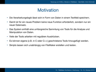 10. FileMaker Konferenz | Hamburg | 16.-19. Oktober 2019
Nutzung von SHELL-Skripts in FileMaker - Dipl-Math. Erich Schmidt
Motivation
• Die Verarbeitungslogik lässt sich in Form von Daten in einem Textfeld speichern.

• Damit ist für ein neues Problem keine neue Funktion erforderlich, sondern nur ein
neuer Datensatz.

• Das System enthält eine umfangreiche Sammlung von Tools für die Analyse und
Manipulation von Daten.

• Viele der Tools arbeiten mit regulären Ausdrücken.

• Es können eigene (z.B. in C oder C++) geschriebene Tools hinzugefügt werden.

• Skripts lassen sich unabhängig von FileMaker erstellen und testen. 
 