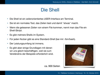 10. FileMaker Konferenz | Hamburg | 16.-19. Oktober 2019
Nutzung von SHELL-Skripts in FileMaker - Dipl-Math. Erich Schmidt
Die Shell
• Die Shell ist ein zeilenorientiertes USER-Interface am Terminal.

• Sie ist ein normales Tool, das Zeilen liest und damit "etwas" macht.

• Wenn die gelesenen Zeilen von einem File kommen, nennt man das File ein
Shell-Skript.

• Es gibt mehrere Shells im System.

• Für jeden Nutzer gibt es eine Standard-Shell (bei mir: /bin/bash).

• Der Leistungsumfang ist immens.

• Es gibt aber einige Grundlagen mit denen 
wir uns gleich beschäftigen, weil sie zum 
Verständnis der Beispiele erforderlich sind.
ca. 900 Seiten
 