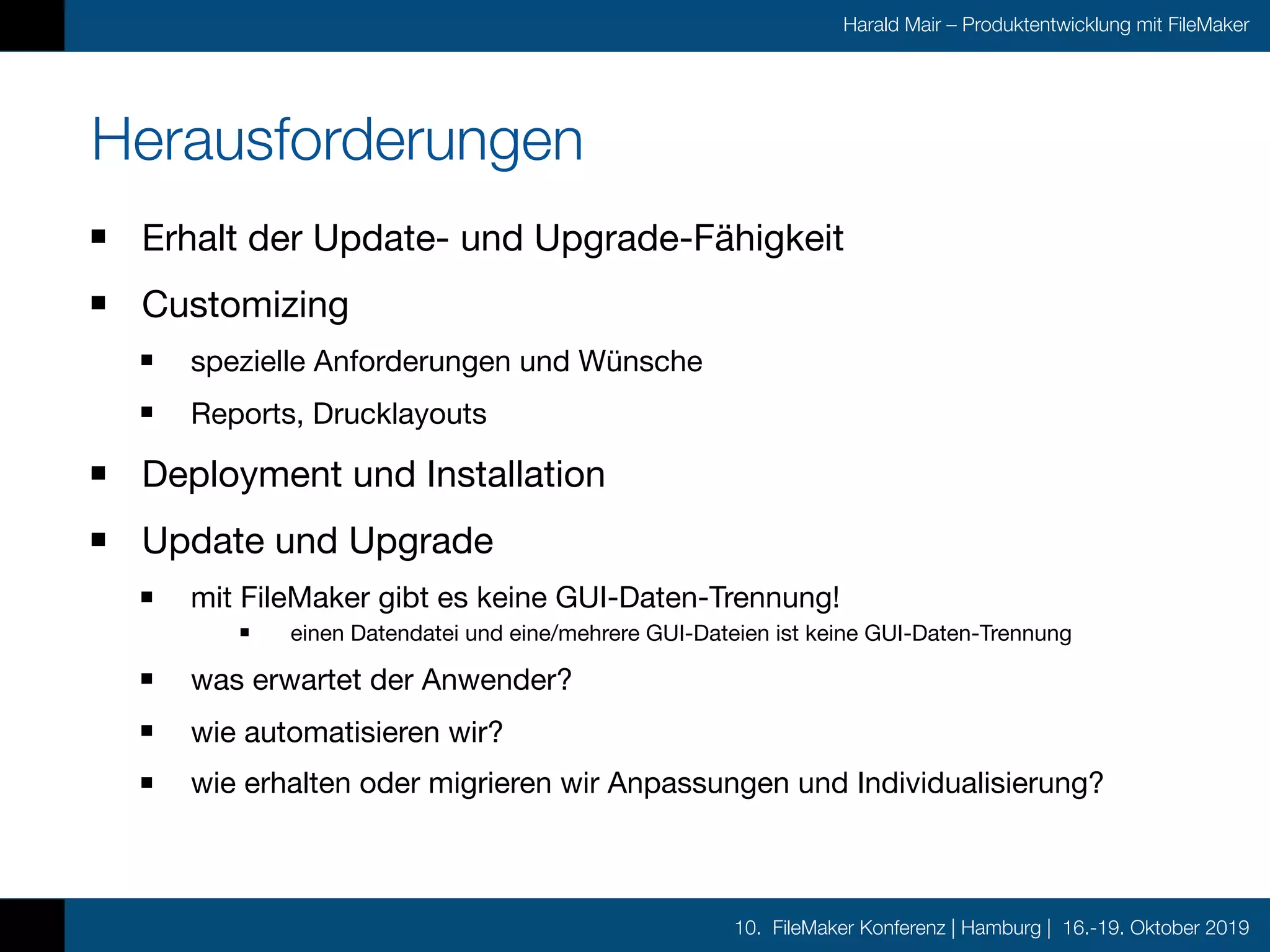 10. FileMaker Konferenz | Hamburg | 16.-19. Oktober 2019
Harald Mair – Produktentwicklung mit FileMaker
Herausforderungen
Erhalt der Update- und Upgrade-Fähigkeit

Customizing

spezielle Anforderungen und Wünsche

Reports, Drucklayouts

Deployment und Installation

Update und Upgrade

mit FileMaker gibt es keine GUI-Daten-Trennung!

einen Datendatei und eine/mehrere GUI-Dateien ist keine GUI-Daten-Trennung

was erwartet der Anwender?

wie automatisieren wir?

wie erhalten oder migrieren wir Anpassungen und Individualisierung?
 